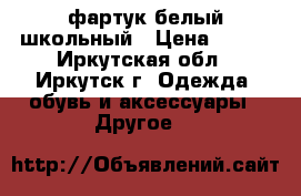 фартук белый школьный › Цена ­ 600 - Иркутская обл., Иркутск г. Одежда, обувь и аксессуары » Другое   